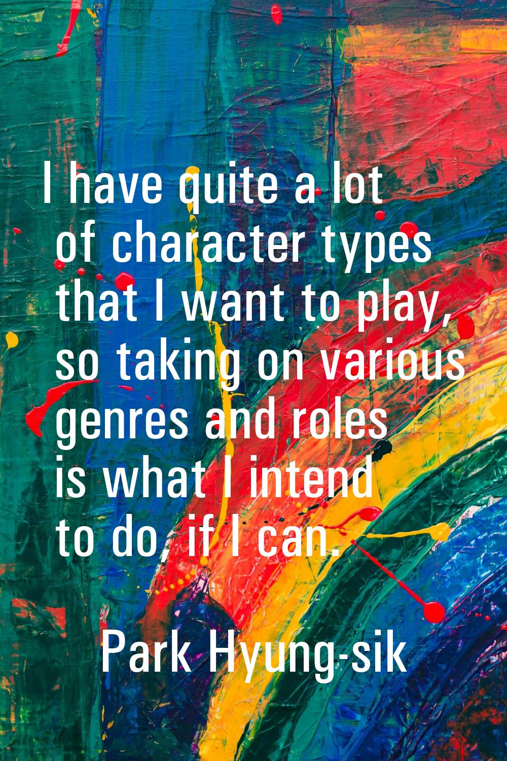 I have quite a lot of character types that I want to play, so taking on various genres and roles is
