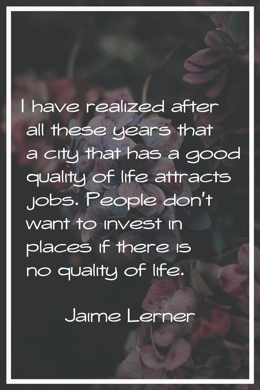 I have realized after all these years that a city that has a good quality of life attracts jobs. Pe