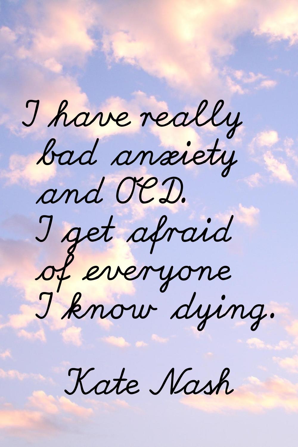 I have really bad anxiety and OCD. I get afraid of everyone I know dying.