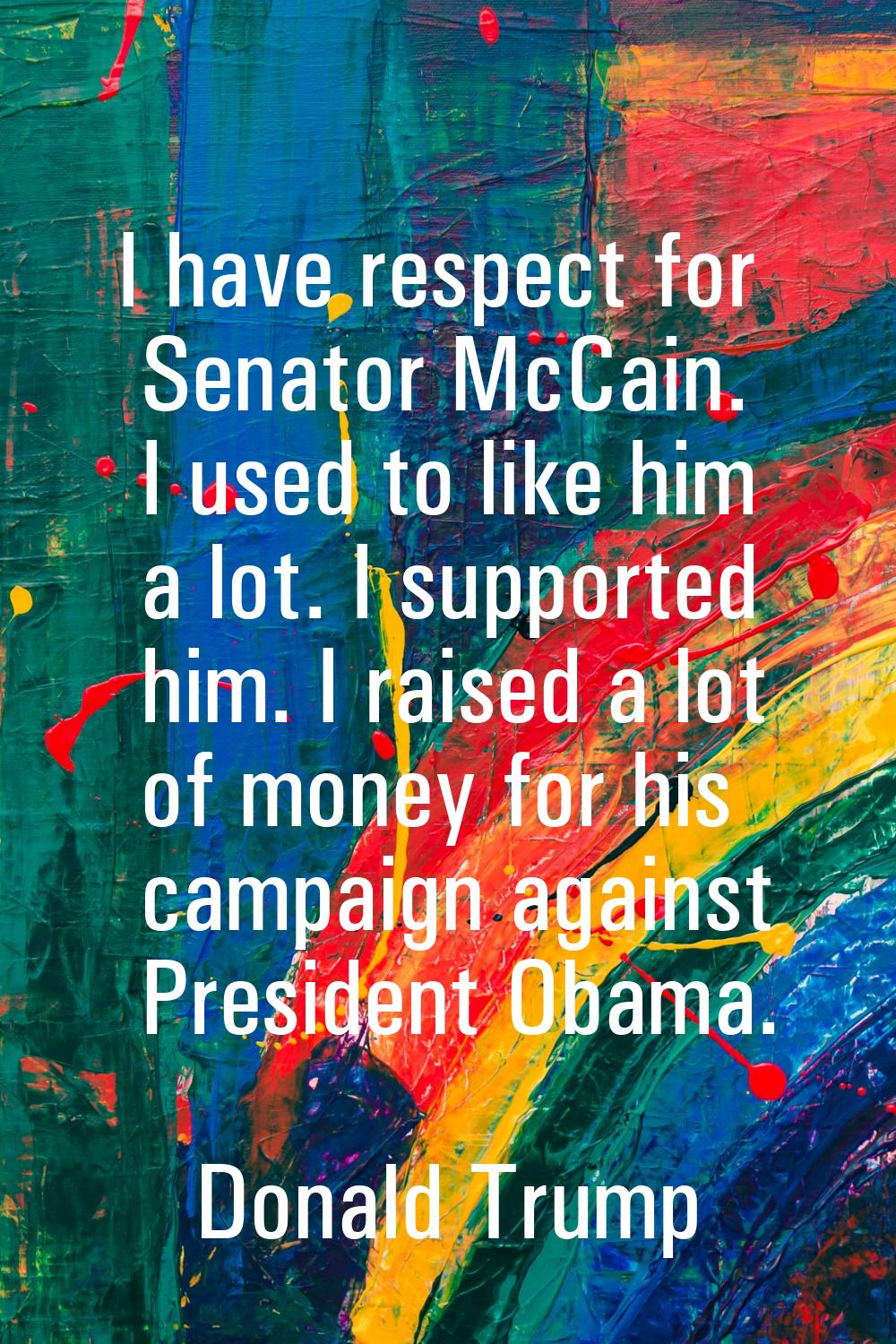 I have respect for Senator McCain. I used to like him a lot. I supported him. I raised a lot of mon