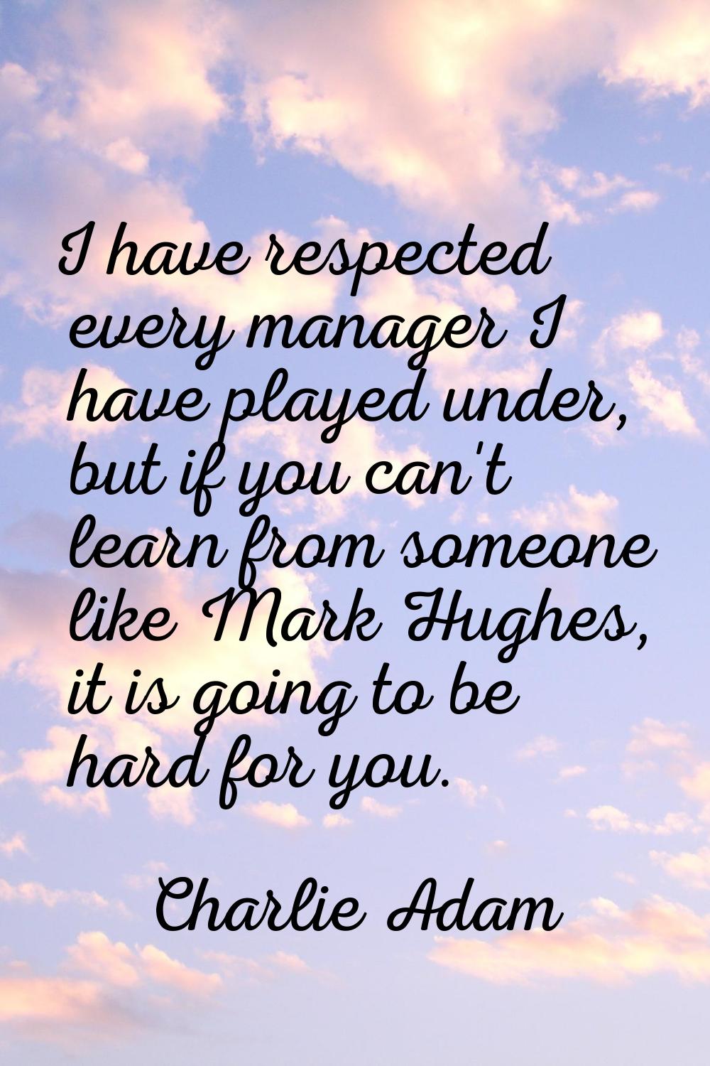 I have respected every manager I have played under, but if you can't learn from someone like Mark H
