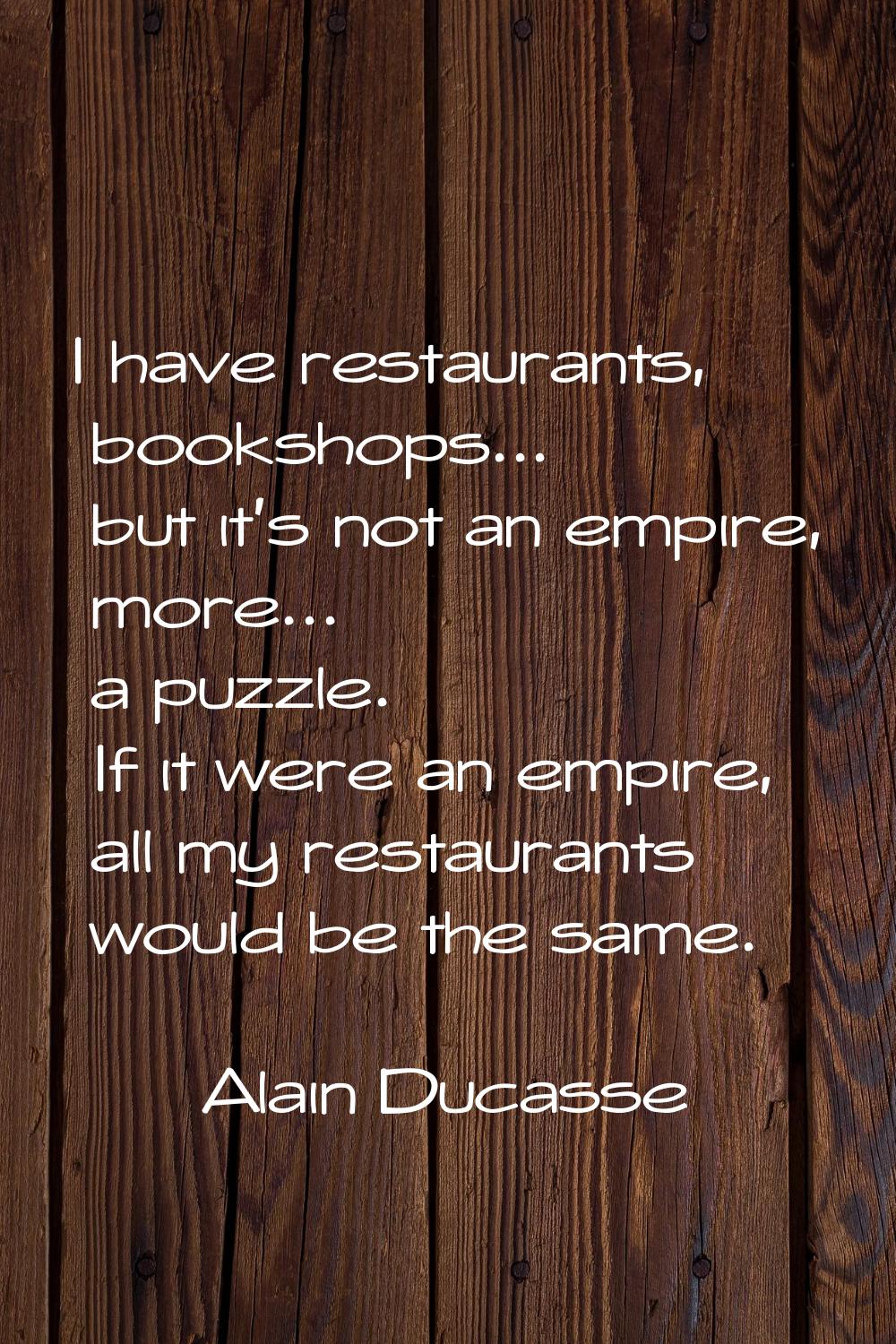 I have restaurants, bookshops... but it's not an empire, more... a puzzle. If it were an empire, al