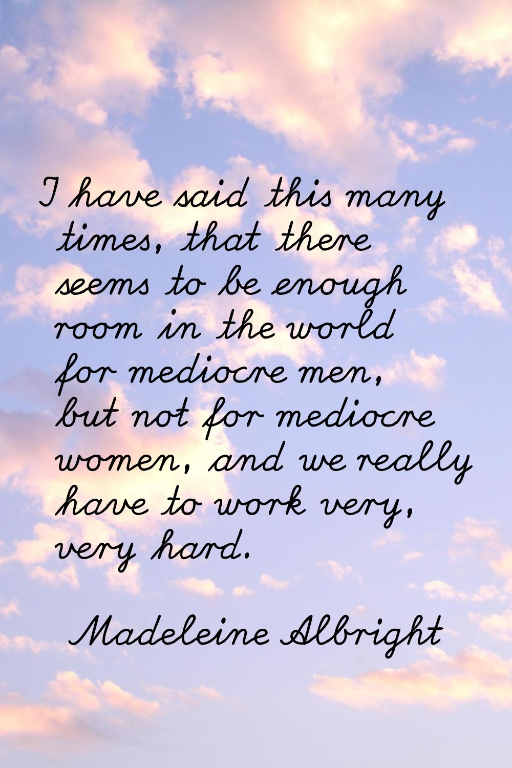 I have said this many times, that there seems to be enough room in the world for mediocre men, but 