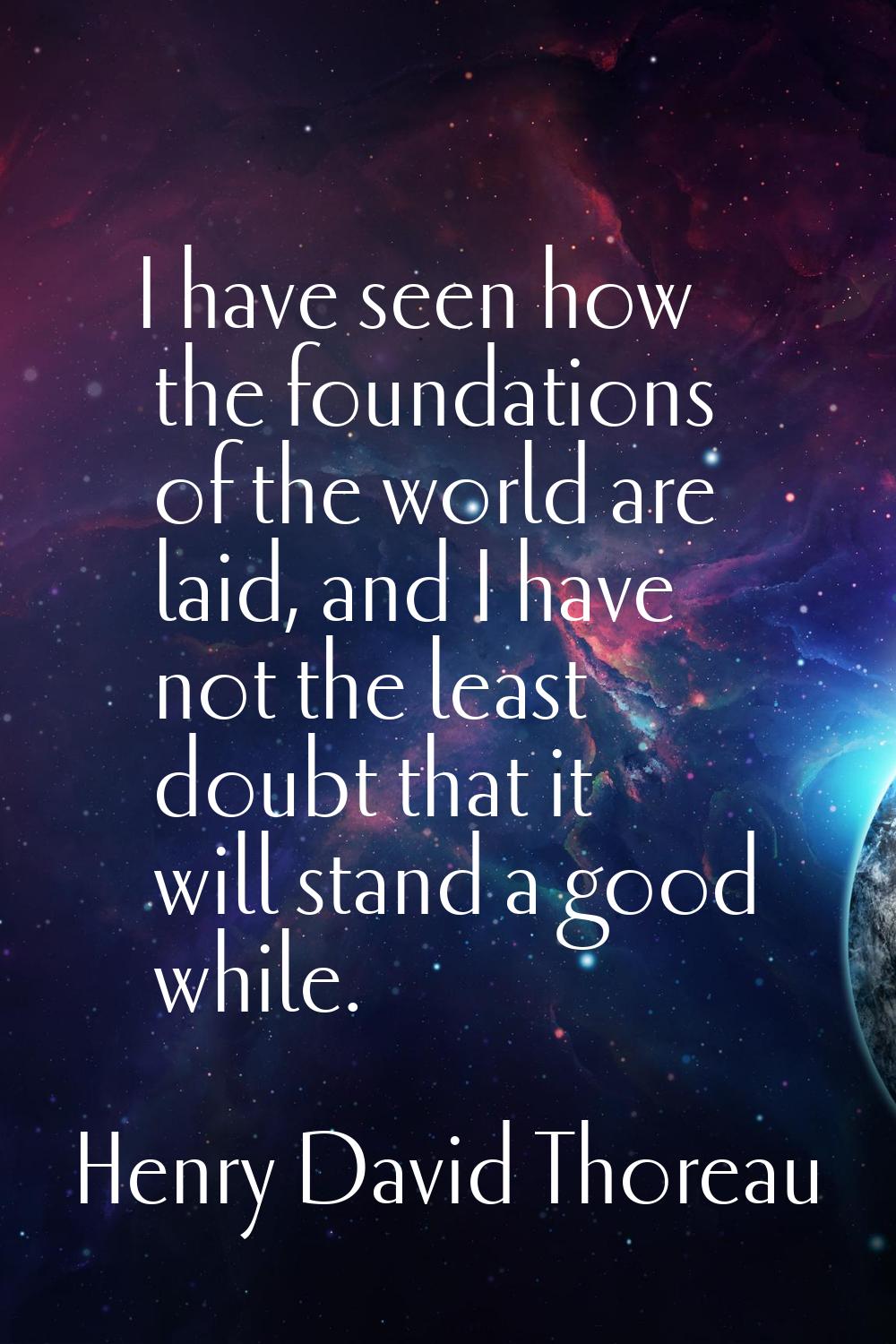 I have seen how the foundations of the world are laid, and I have not the least doubt that it will 