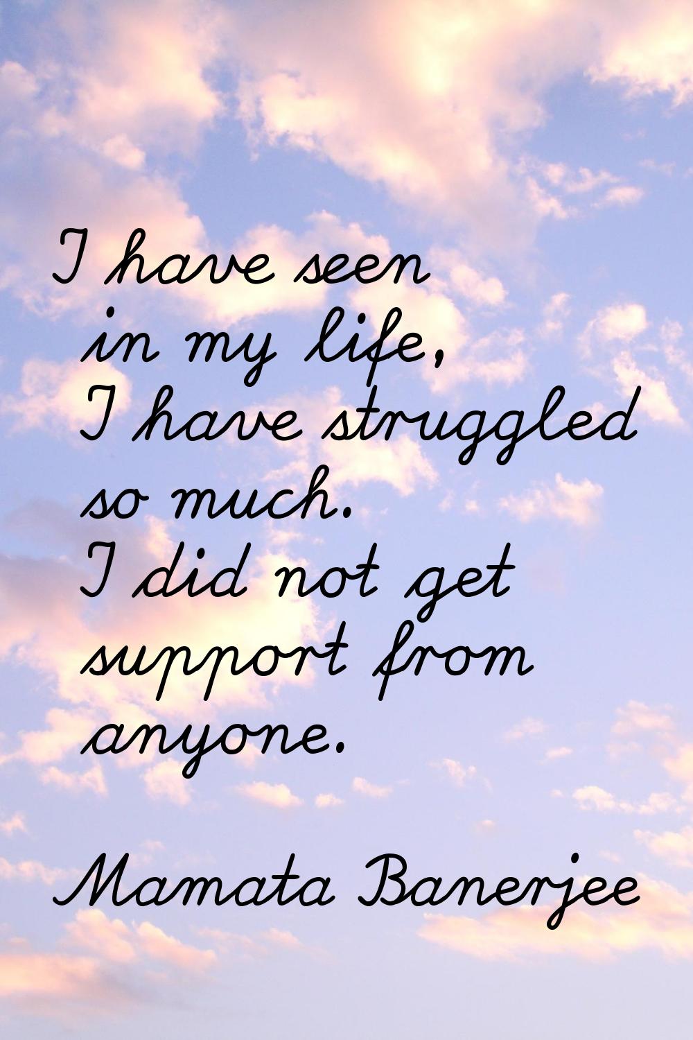 I have seen in my life, I have struggled so much. I did not get support from anyone.