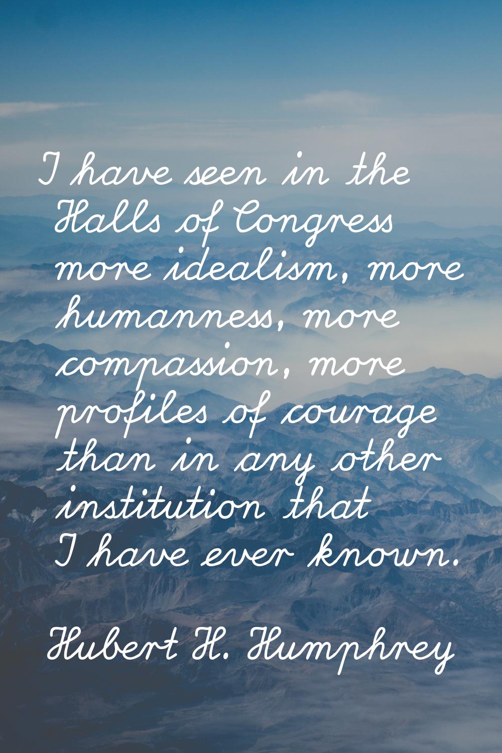 I have seen in the Halls of Congress more idealism, more humanness, more compassion, more profiles 