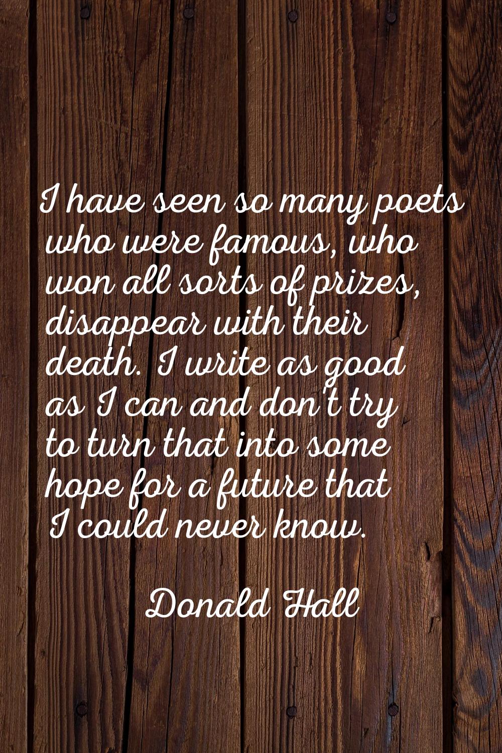 I have seen so many poets who were famous, who won all sorts of prizes, disappear with their death.
