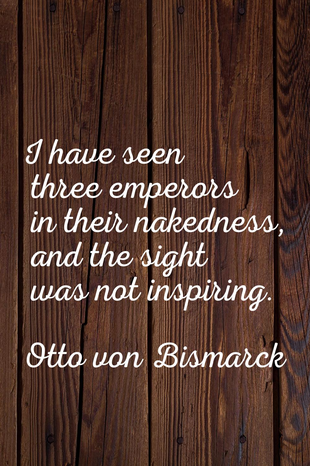 I have seen three emperors in their nakedness, and the sight was not inspiring.