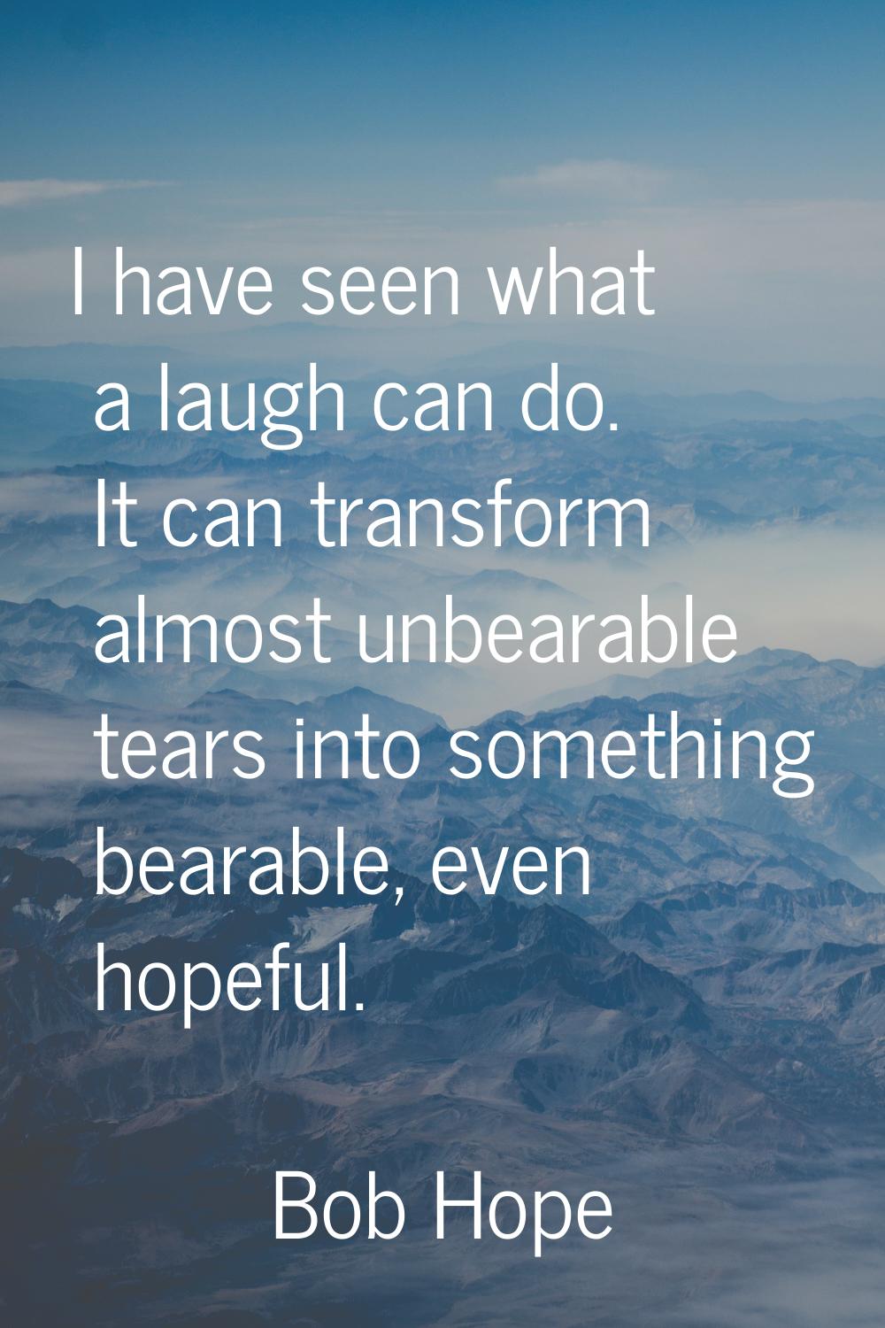 I have seen what a laugh can do. It can transform almost unbearable tears into something bearable, 