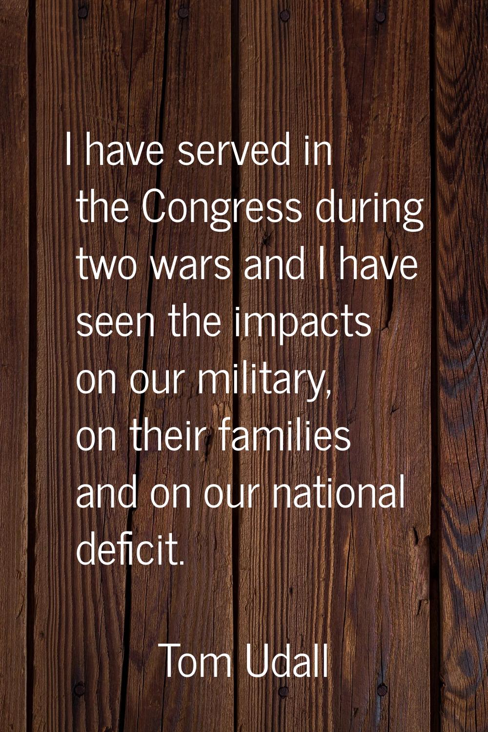 I have served in the Congress during two wars and I have seen the impacts on our military, on their