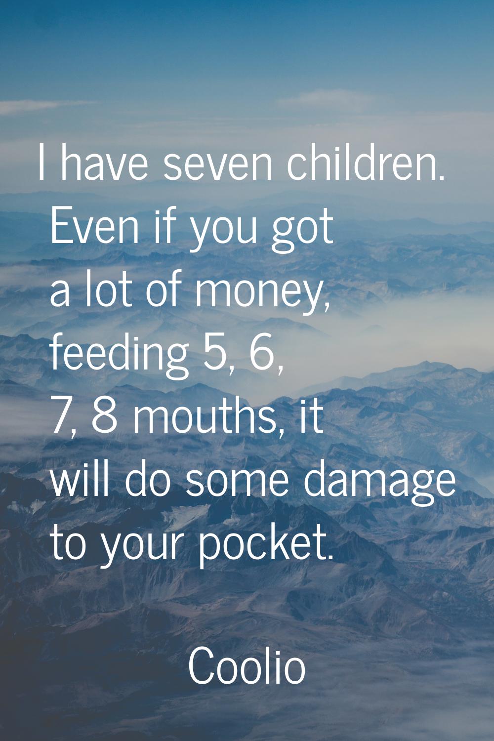 I have seven children. Even if you got a lot of money, feeding 5, 6, 7, 8 mouths, it will do some d