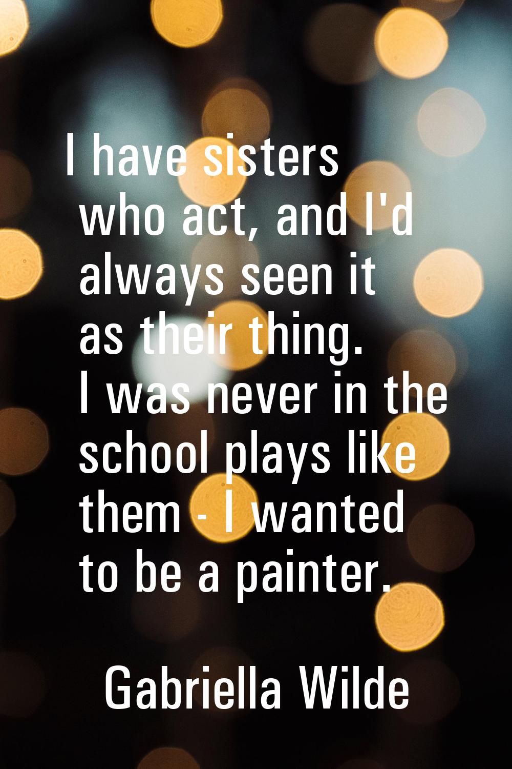 I have sisters who act, and I'd always seen it as their thing. I was never in the school plays like