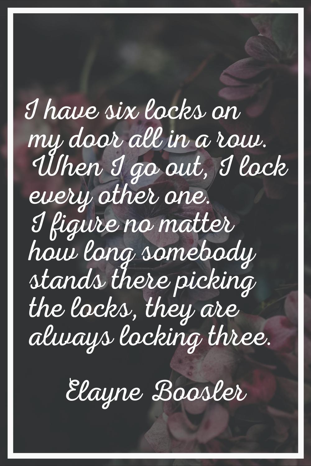 I have six locks on my door all in a row. When I go out, I lock every other one. I figure no matter
