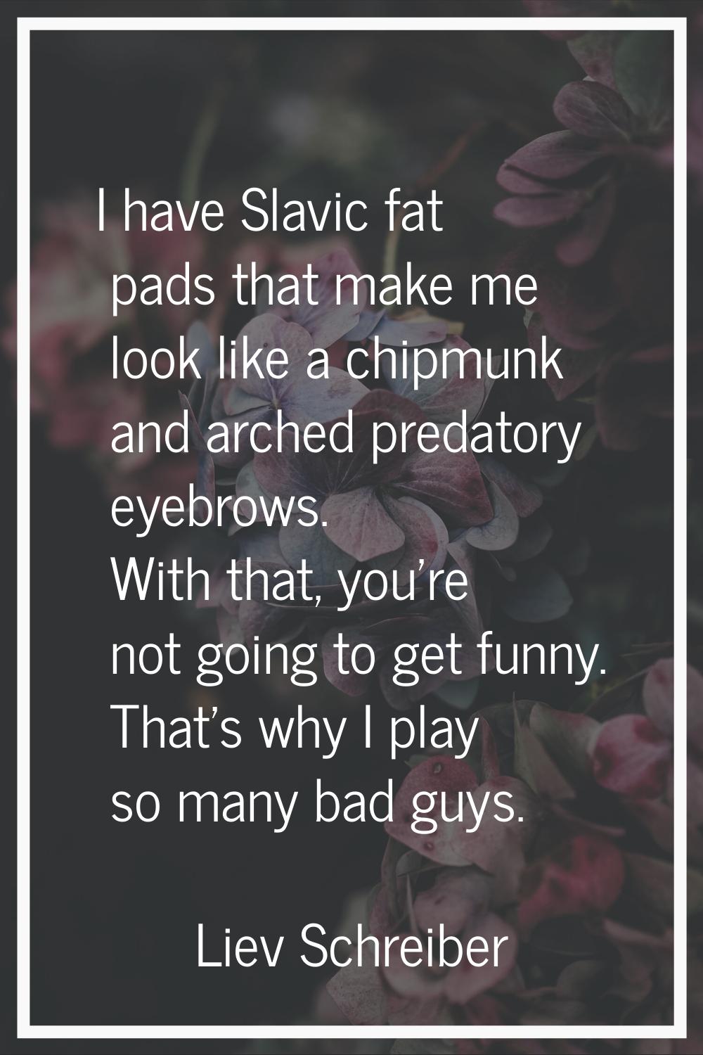 I have Slavic fat pads that make me look like a chipmunk and arched predatory eyebrows. With that, 