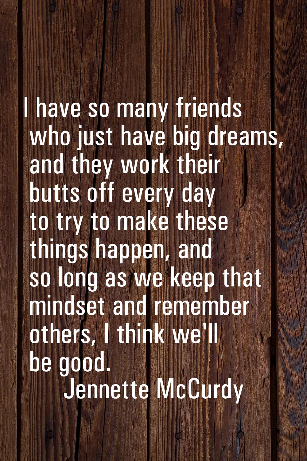 I have so many friends who just have big dreams, and they work their butts off every day to try to 