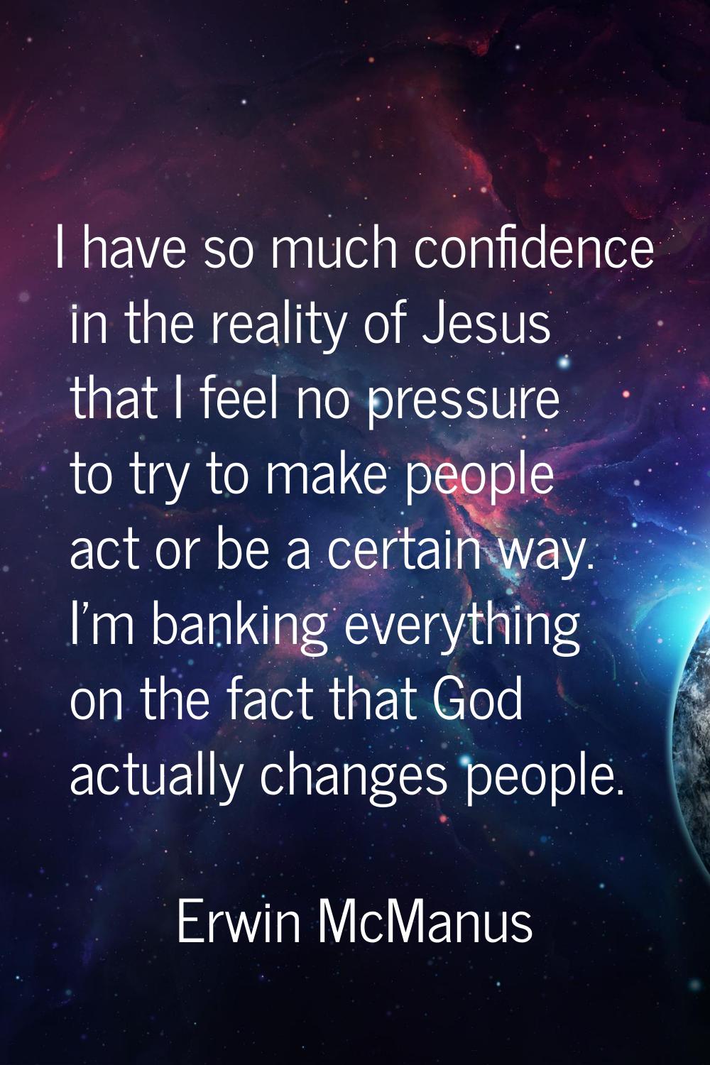 I have so much confidence in the reality of Jesus that I feel no pressure to try to make people act