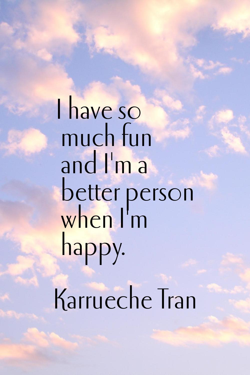 I have so much fun and I'm a better person when I'm happy.