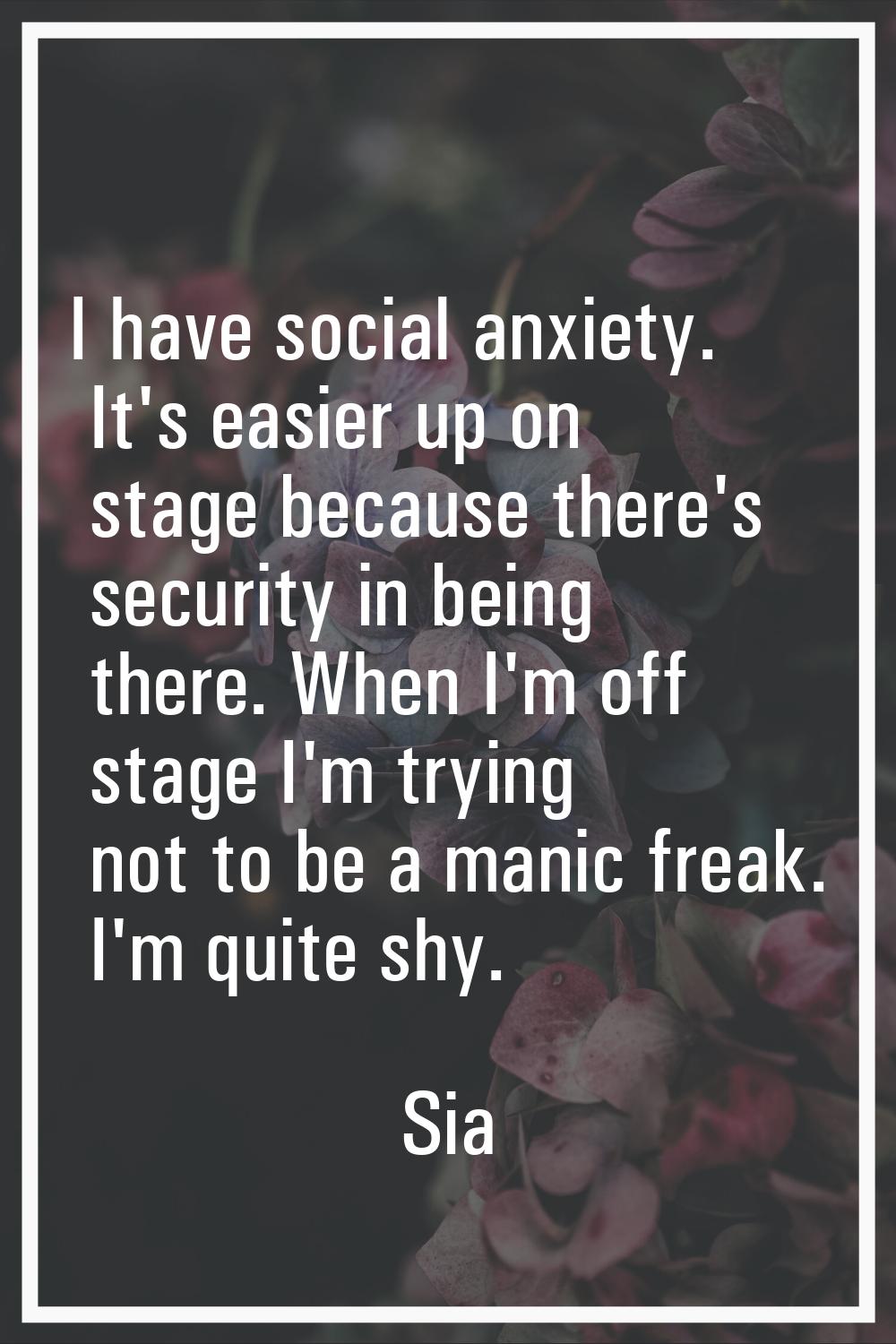 I have social anxiety. It's easier up on stage because there's security in being there. When I'm of