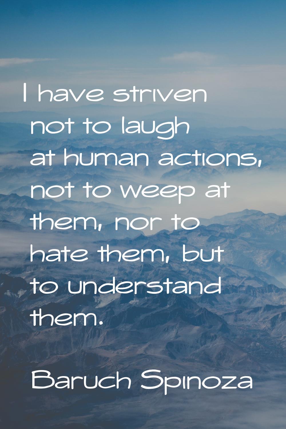 I have striven not to laugh at human actions, not to weep at them, nor to hate them, but to underst