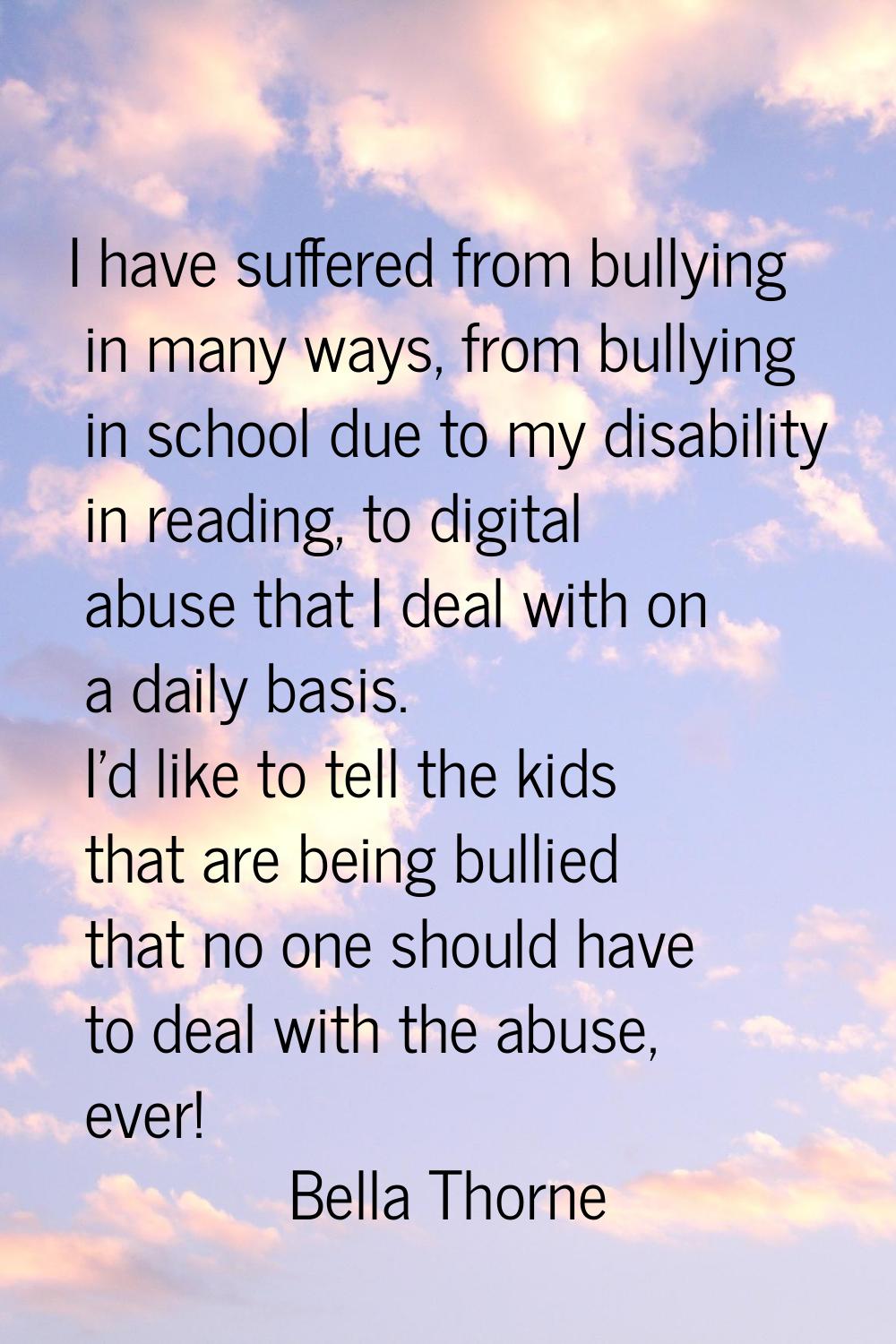 I have suffered from bullying in many ways, from bullying in school due to my disability in reading