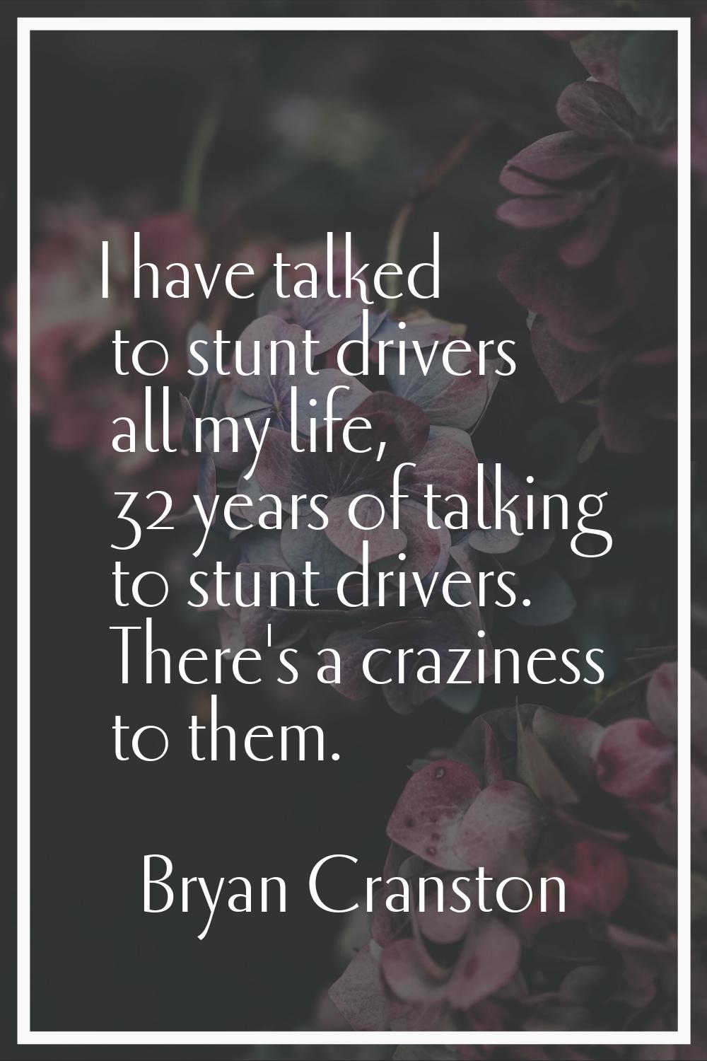 I have talked to stunt drivers all my life, 32 years of talking to stunt drivers. There's a crazine
