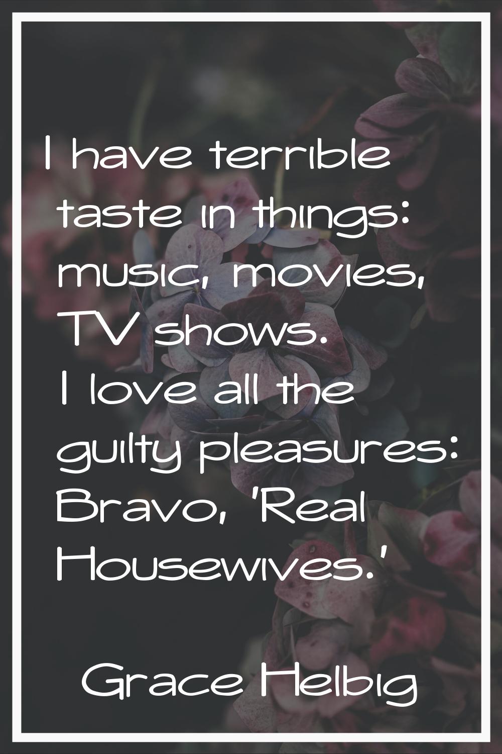 I have terrible taste in things: music, movies, TV shows. I love all the guilty pleasures: Bravo, '