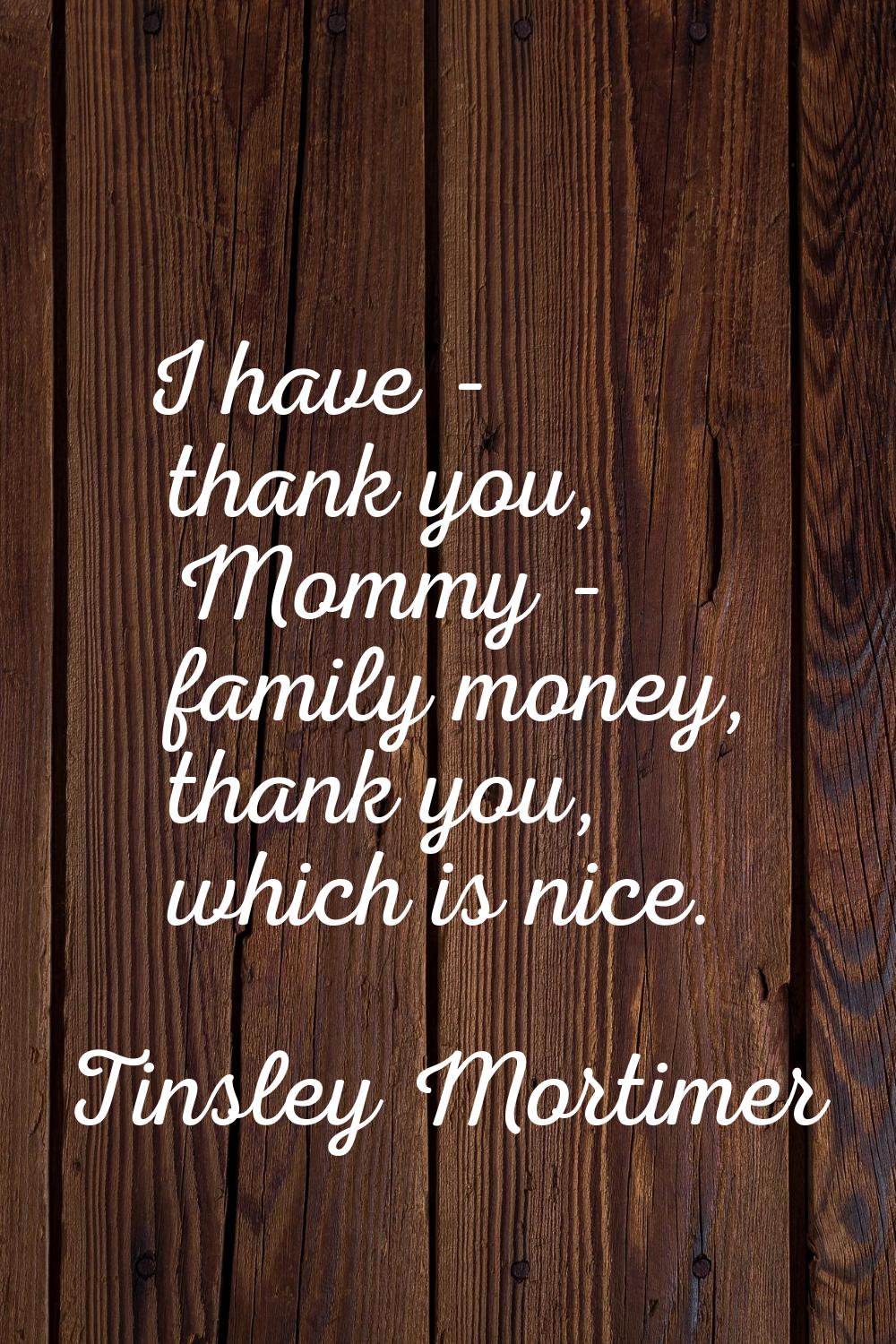 I have - thank you, Mommy - family money, thank you, which is nice.