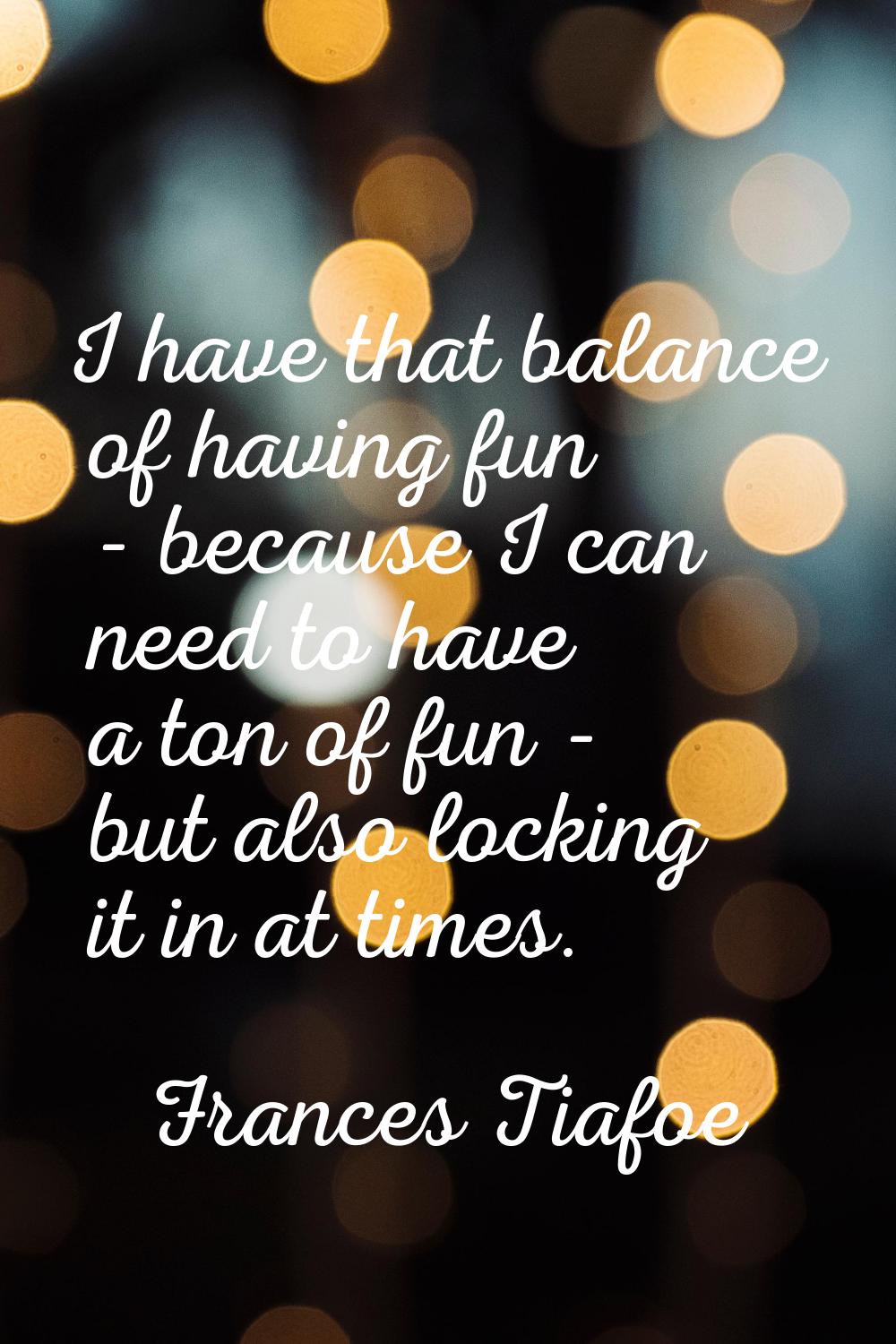 I have that balance of having fun - because I can need to have a ton of fun - but also locking it i