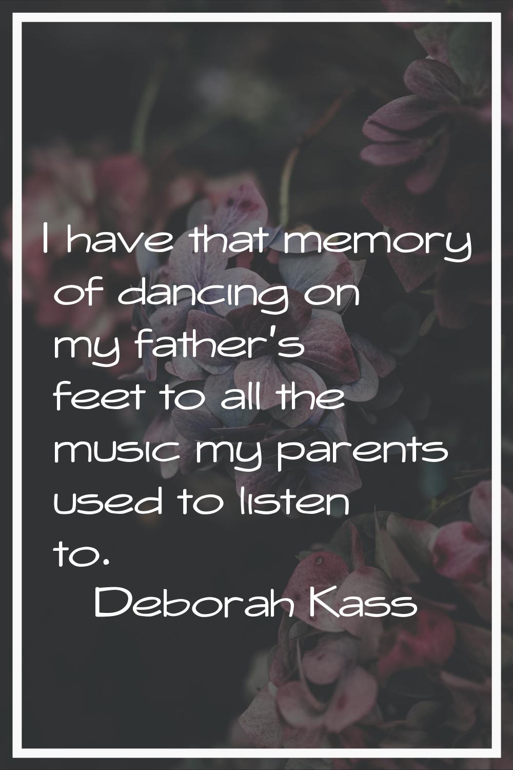 I have that memory of dancing on my father's feet to all the music my parents used to listen to.