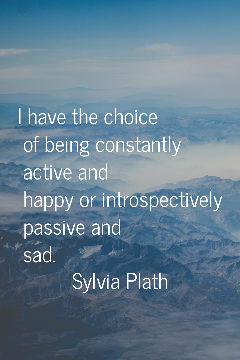 I have the choice of being constantly active and happy or introspectively passive and sad.