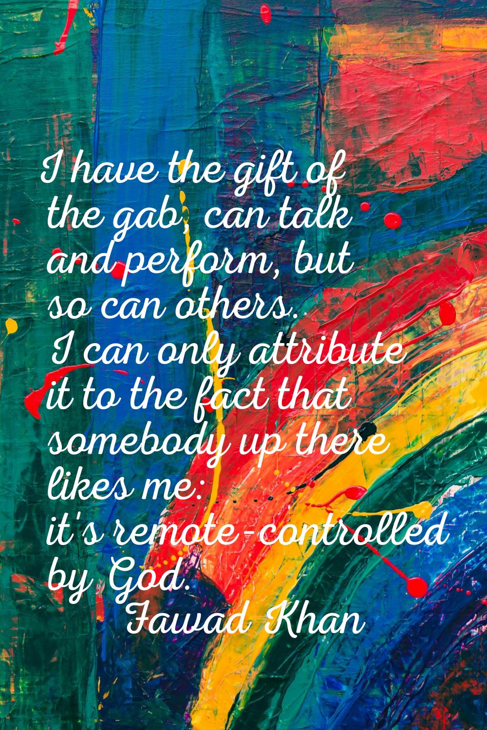 I have the gift of the gab, can talk and perform, but so can others. I can only attribute it to the