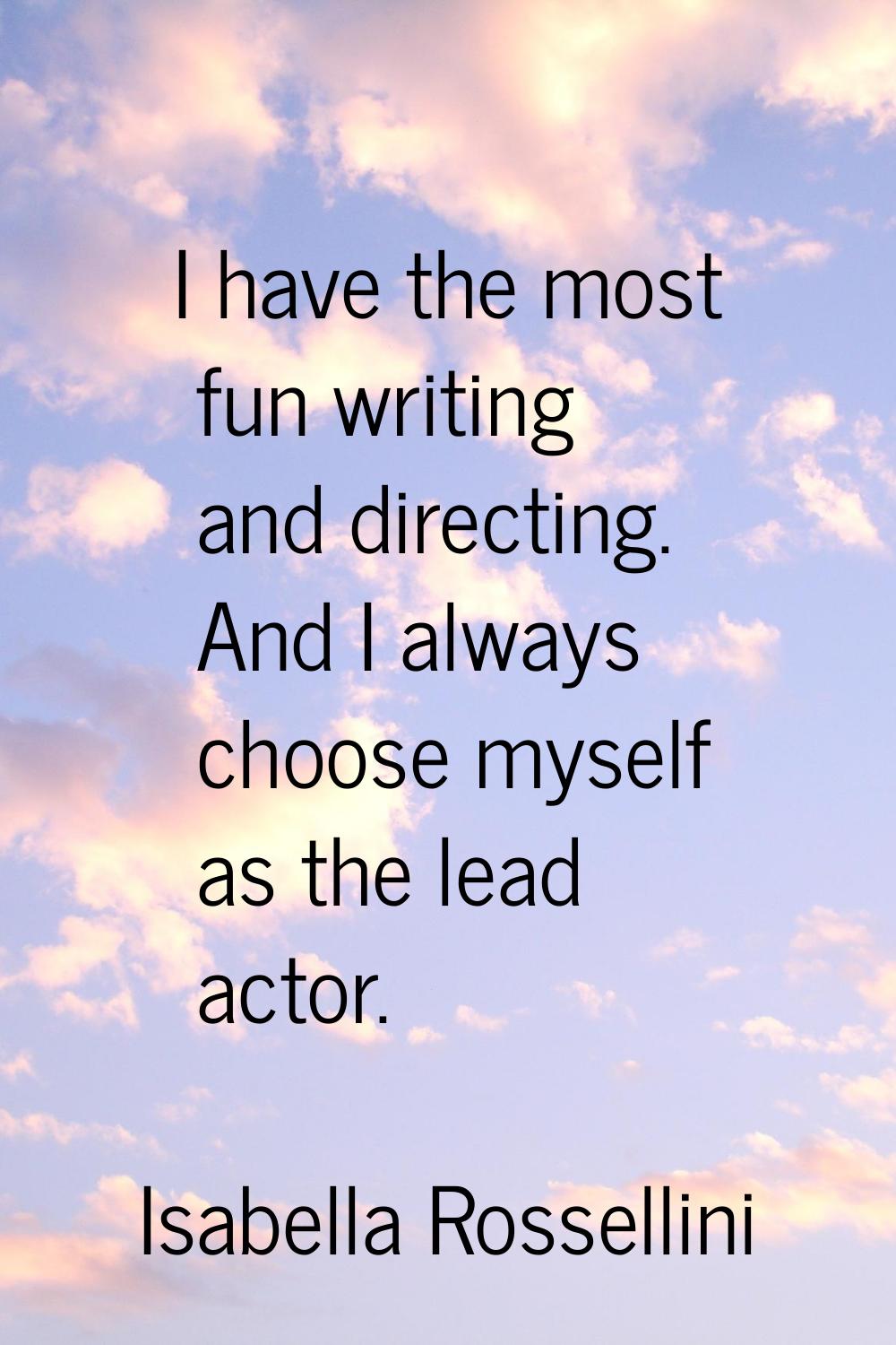 I have the most fun writing and directing. And I always choose myself as the lead actor.