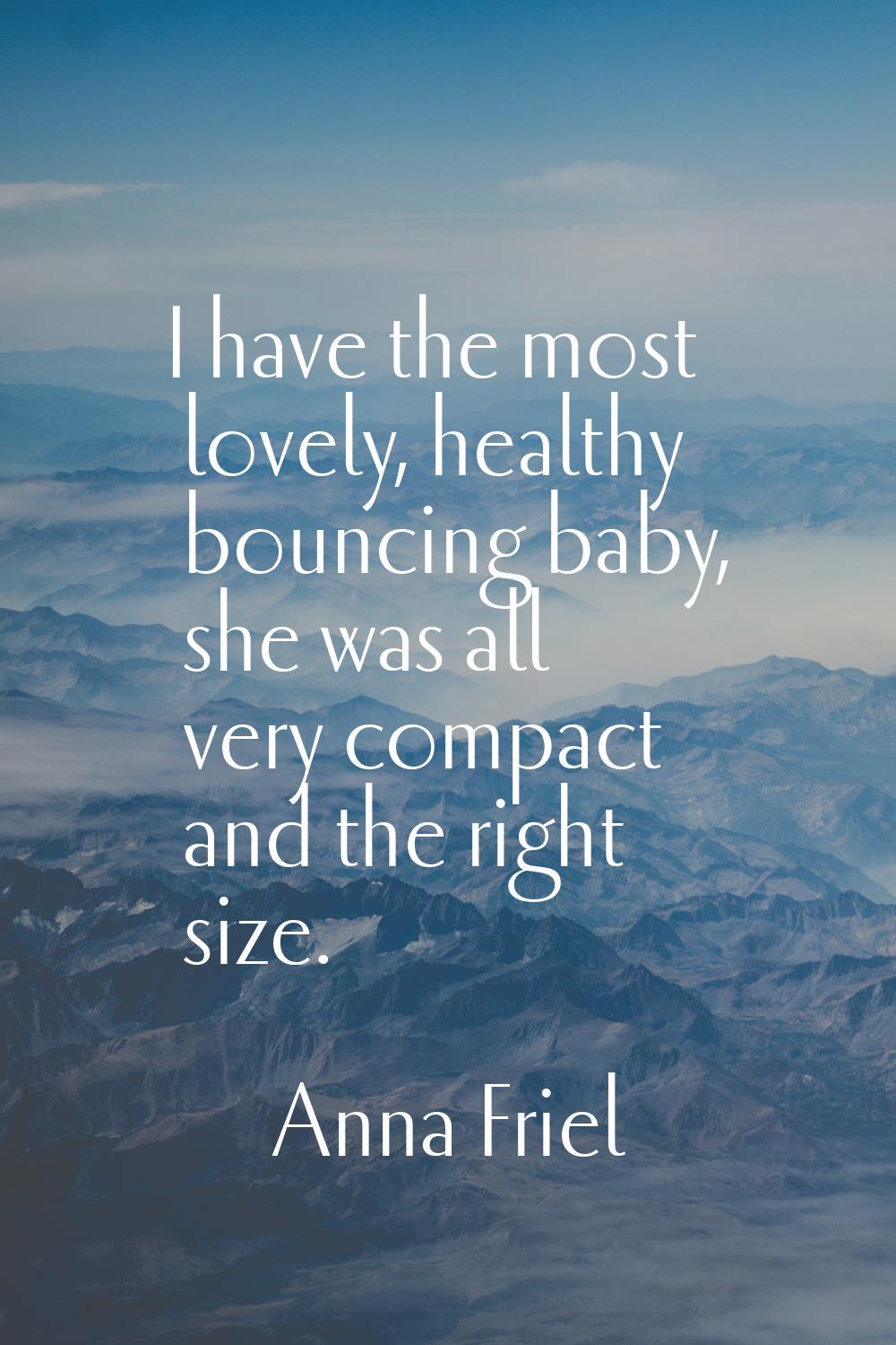 I have the most lovely, healthy bouncing baby, she was all very compact and the right size.