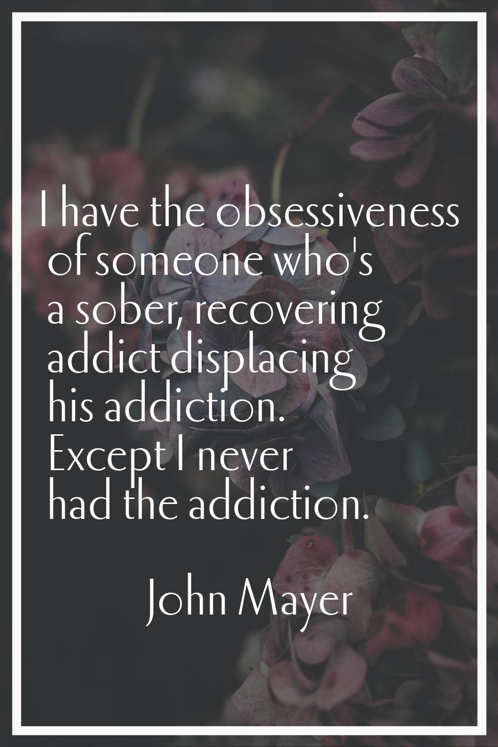 I have the obsessiveness of someone who's a sober, recovering addict displacing his addiction. Exce