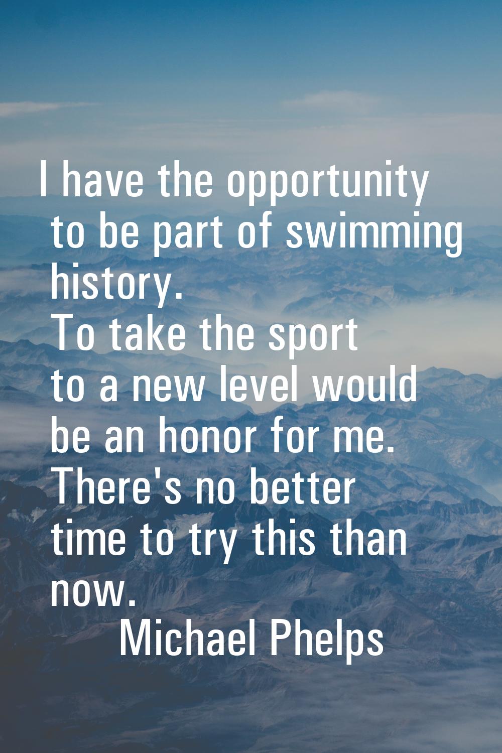 I have the opportunity to be part of swimming history. To take the sport to a new level would be an