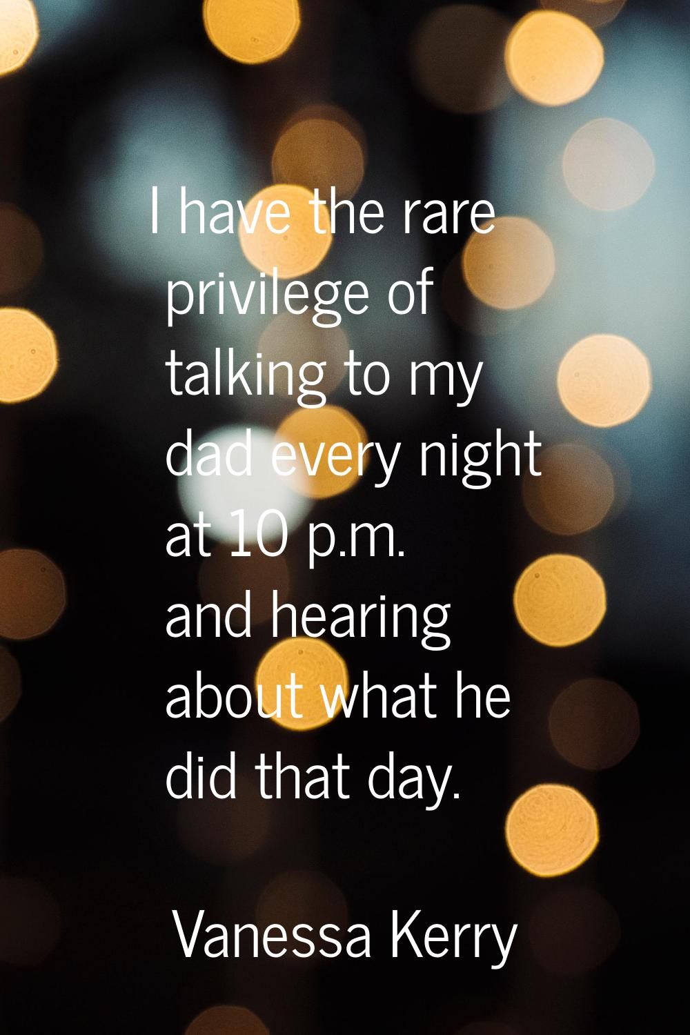 I have the rare privilege of talking to my dad every night at 10 p.m. and hearing about what he did