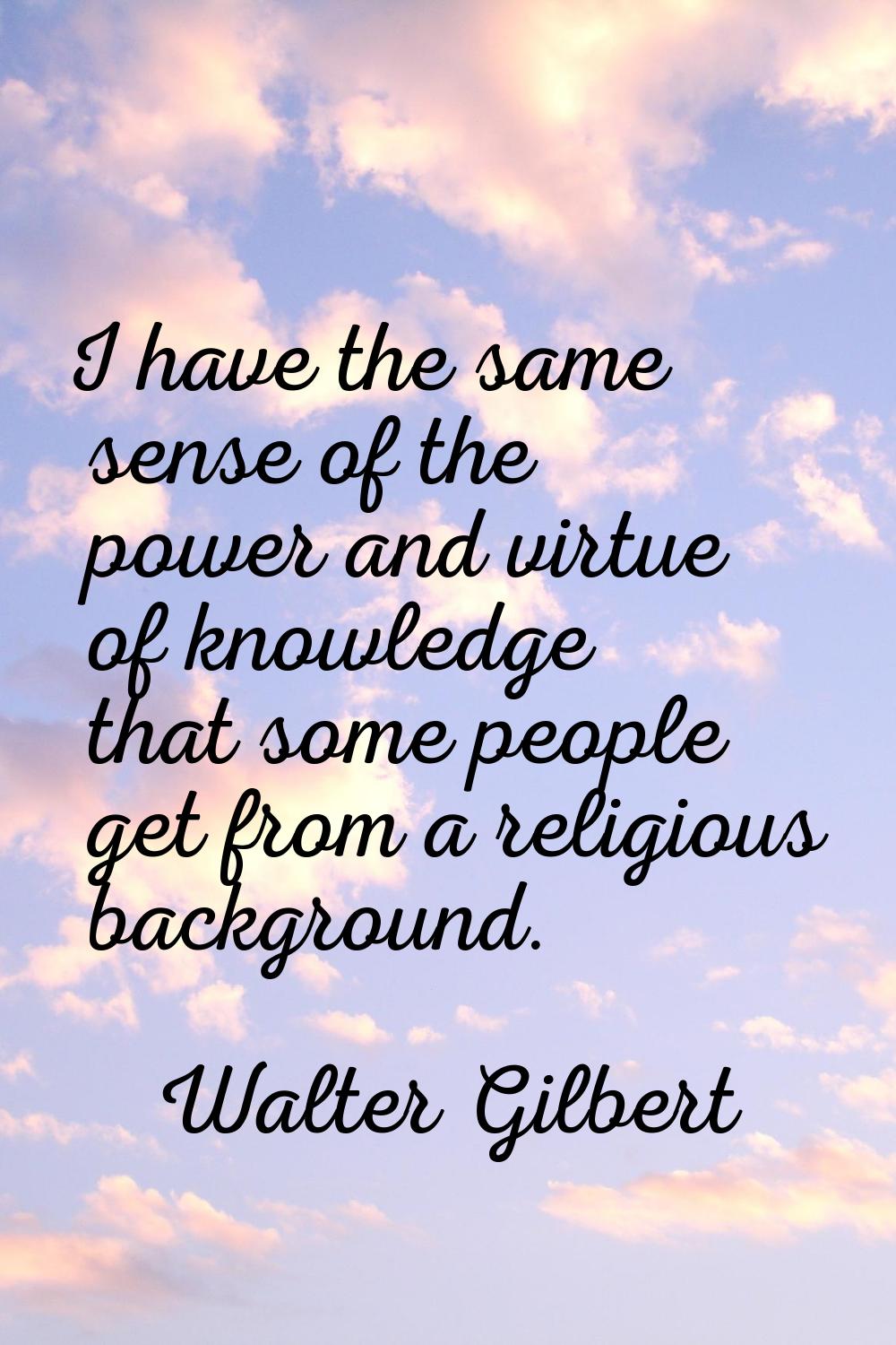 I have the same sense of the power and virtue of knowledge that some people get from a religious ba