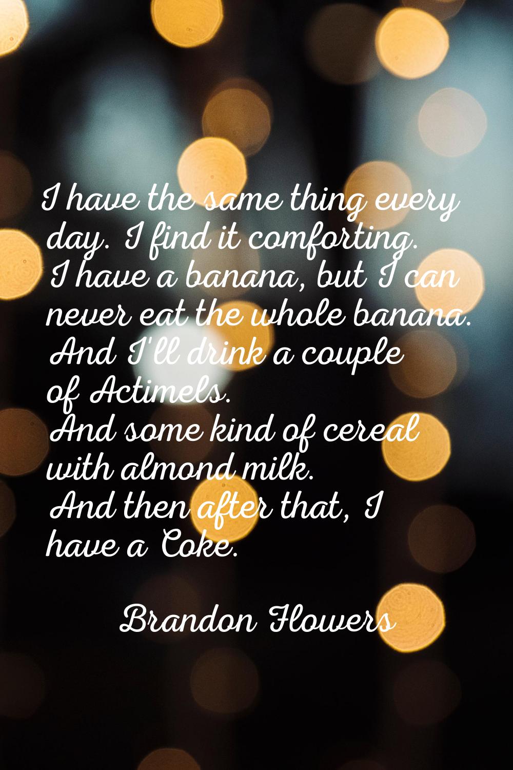 I have the same thing every day. I find it comforting. I have a banana, but I can never eat the who