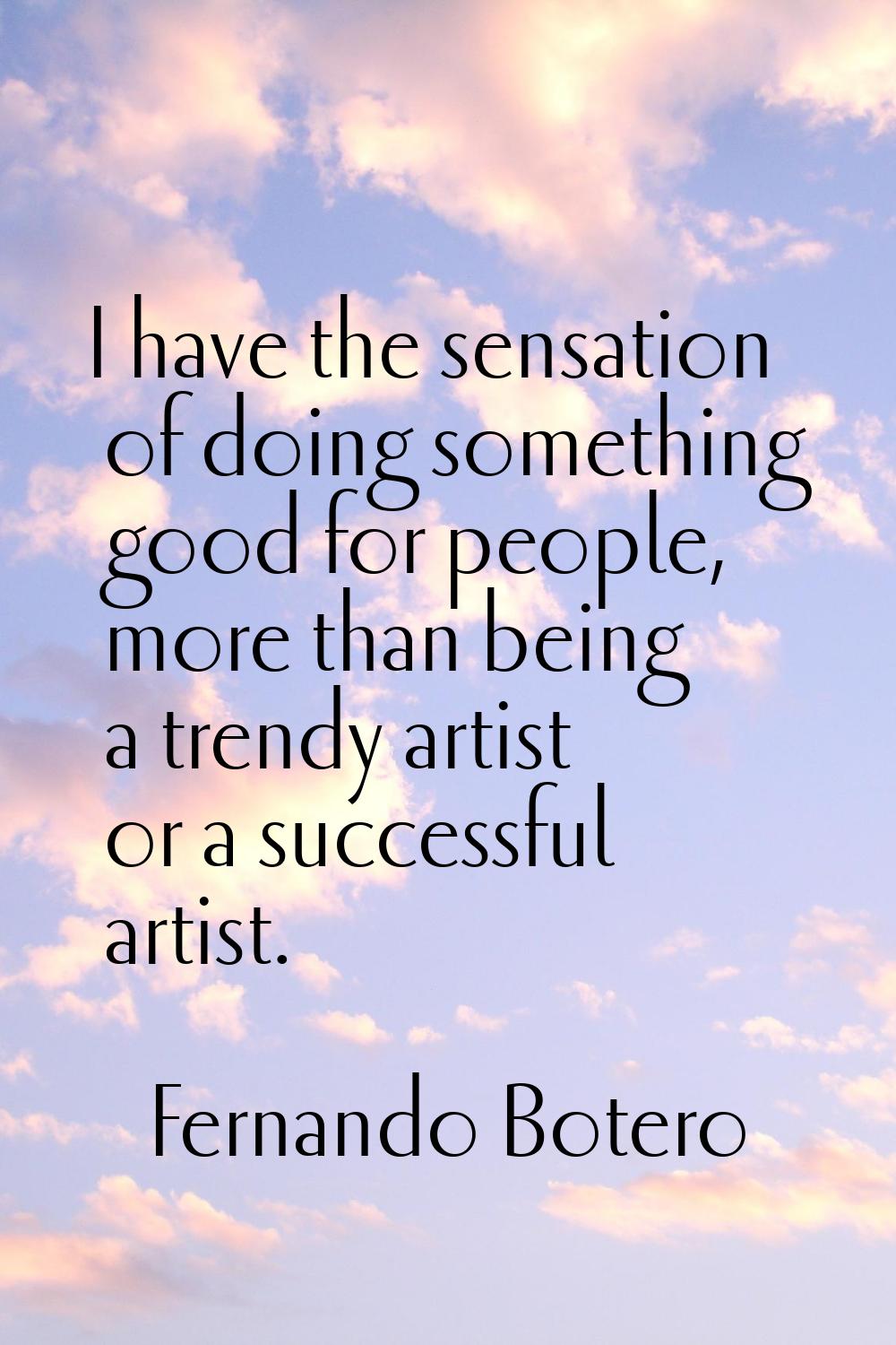 I have the sensation of doing something good for people, more than being a trendy artist or a succe