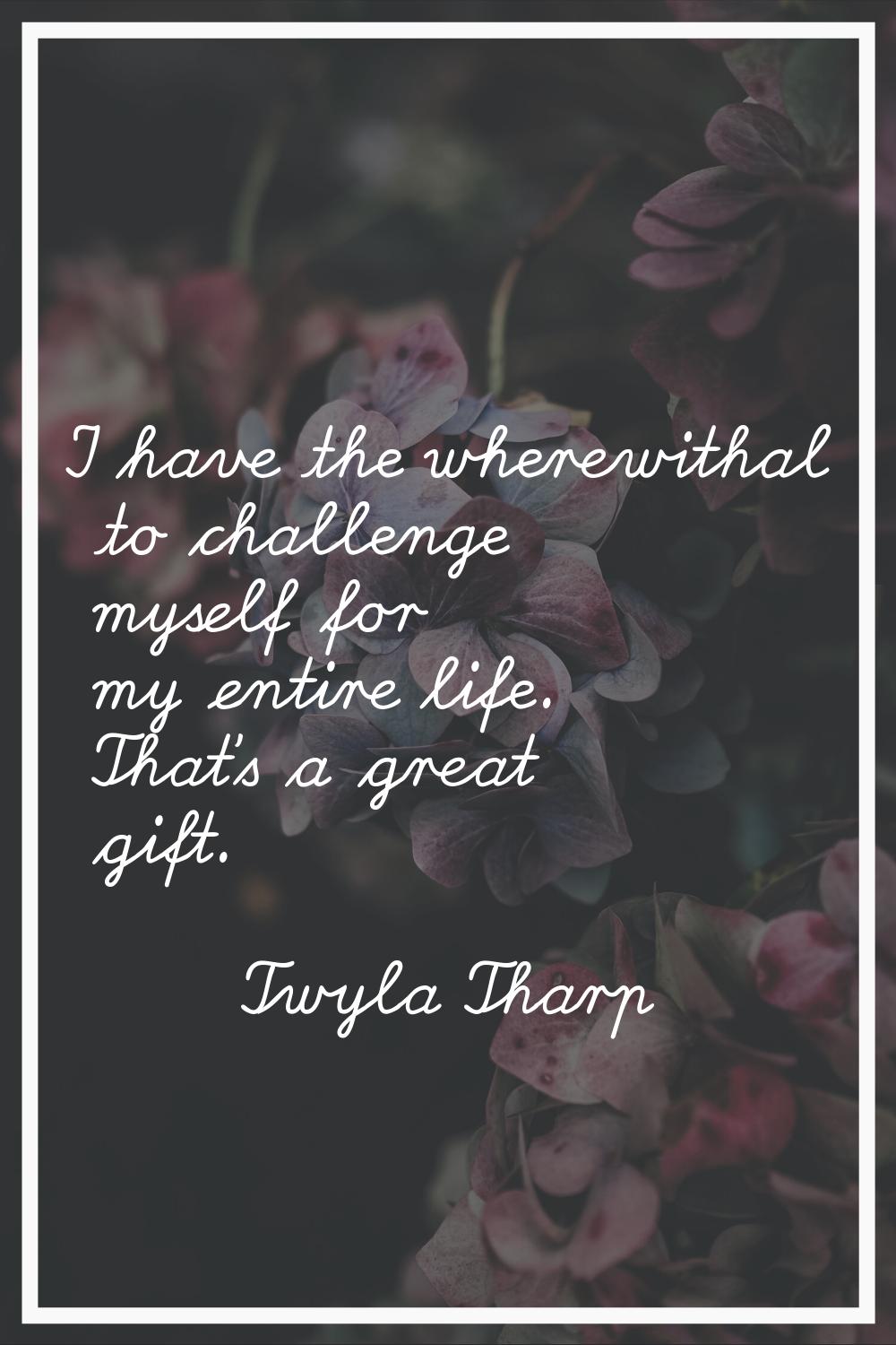 I have the wherewithal to challenge myself for my entire life. That's a great gift.