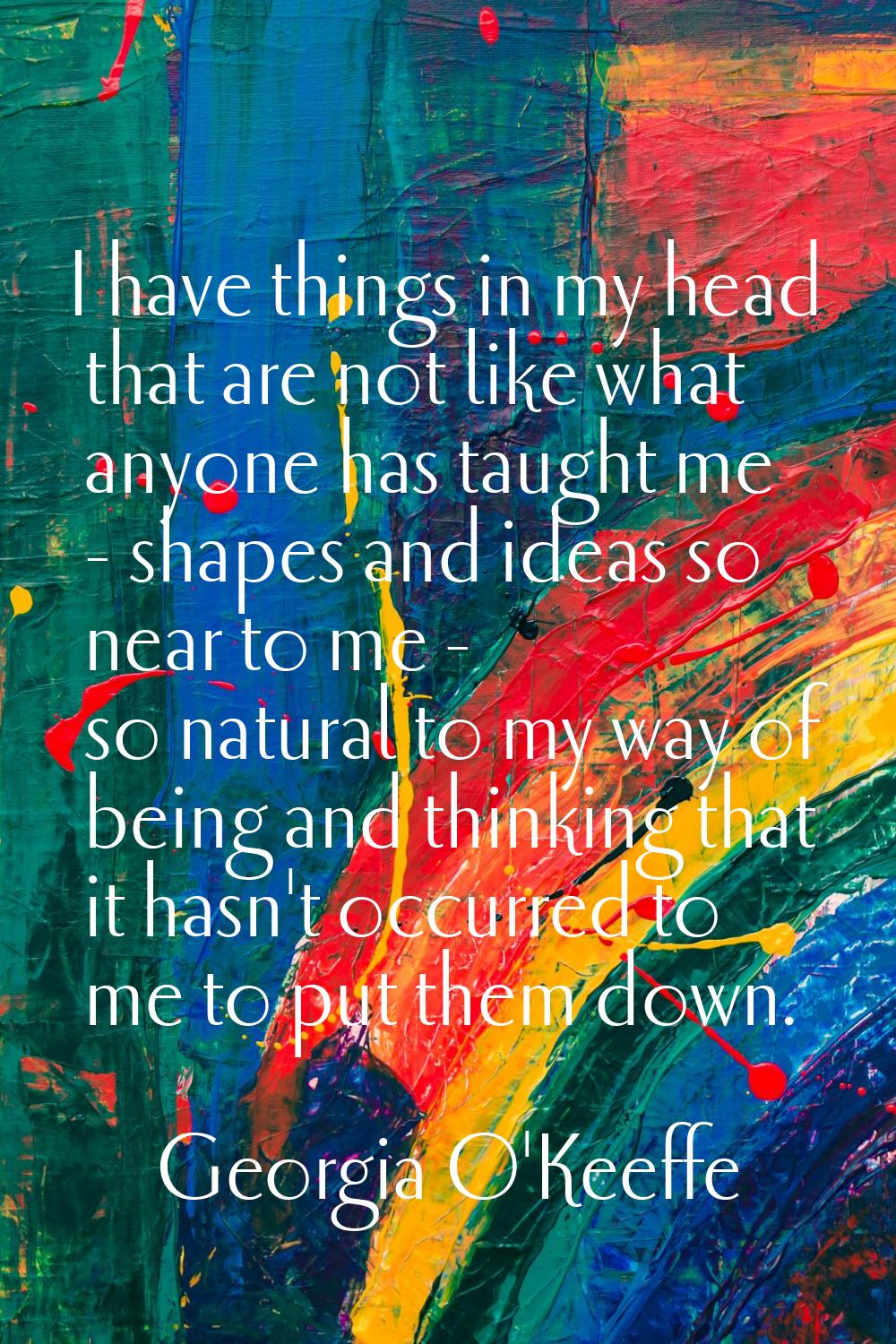 I have things in my head that are not like what anyone has taught me - shapes and ideas so near to 