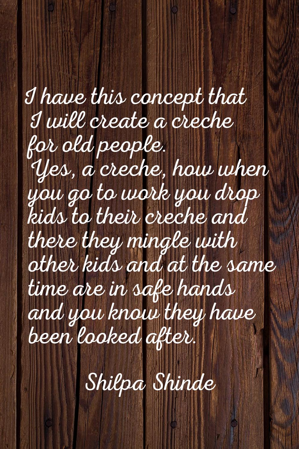 I have this concept that I will create a creche for old people. Yes, a creche, how when you go to w