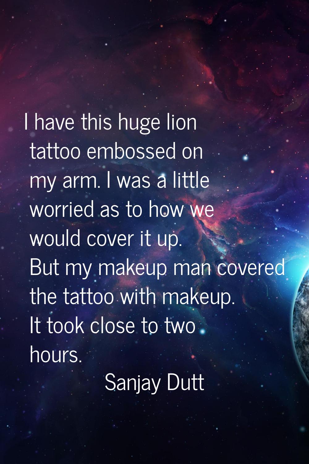 I have this huge lion tattoo embossed on my arm. I was a little worried as to how we would cover it