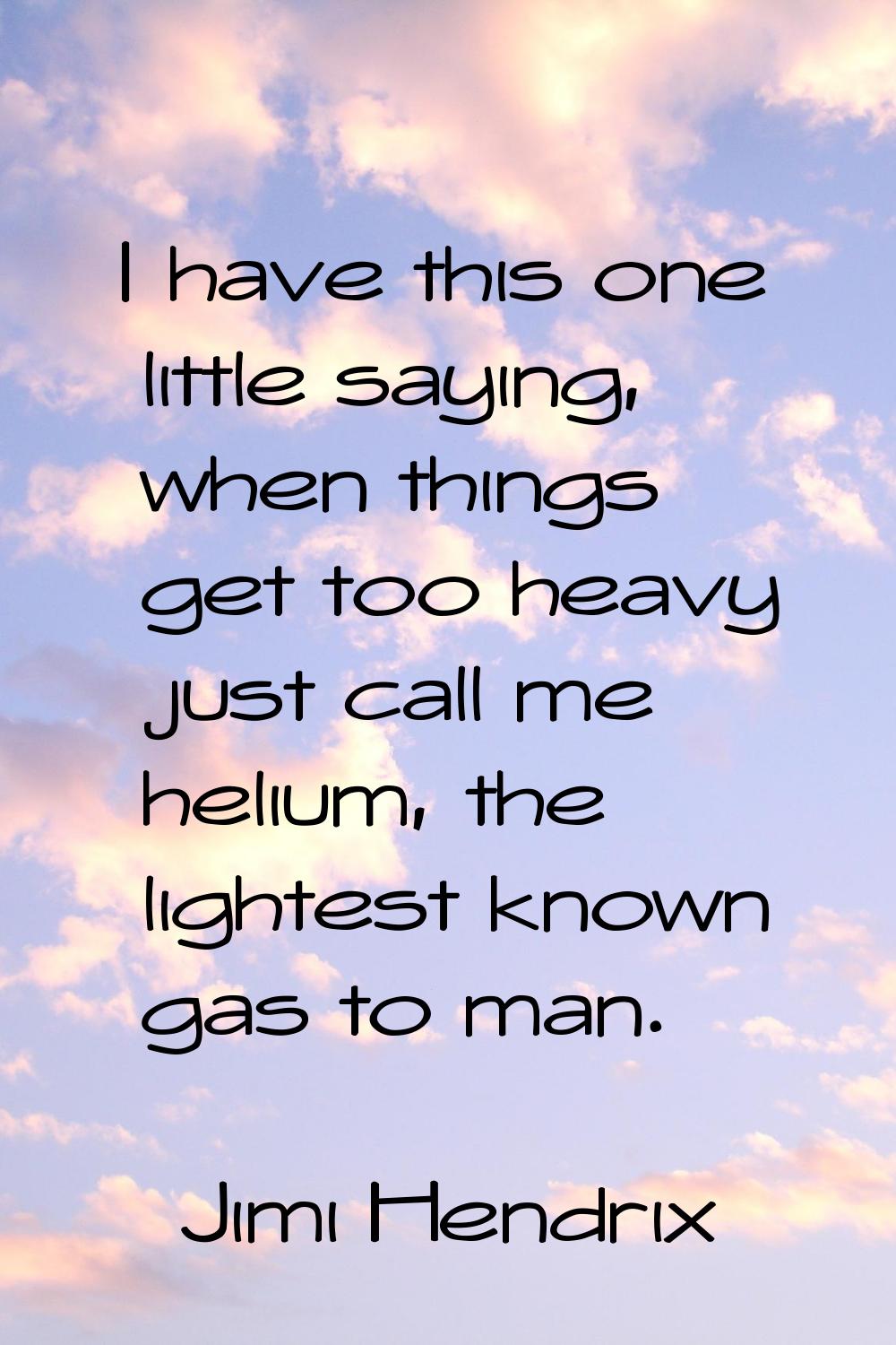 I have this one little saying, when things get too heavy just call me helium, the lightest known ga