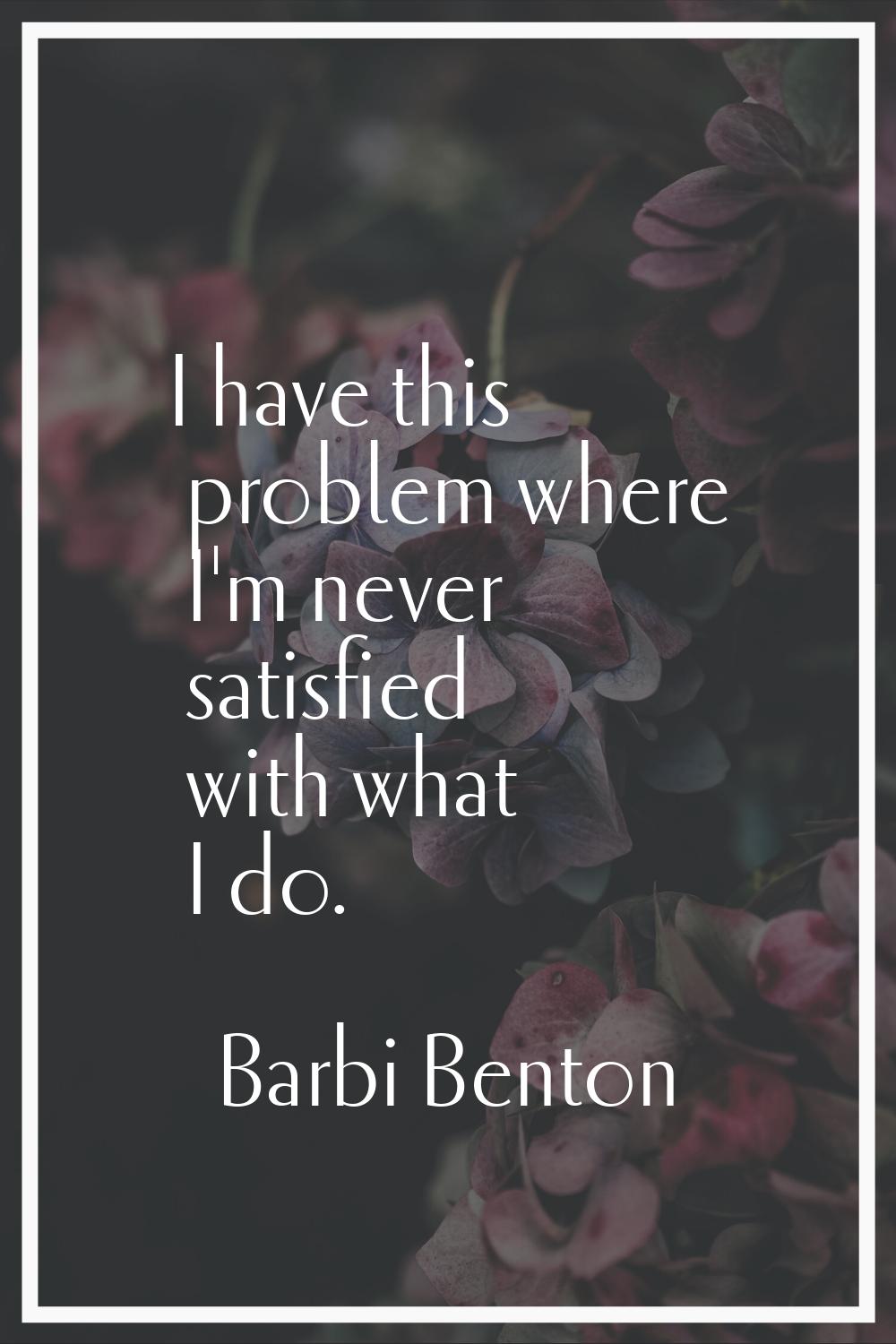I have this problem where I'm never satisfied with what I do.