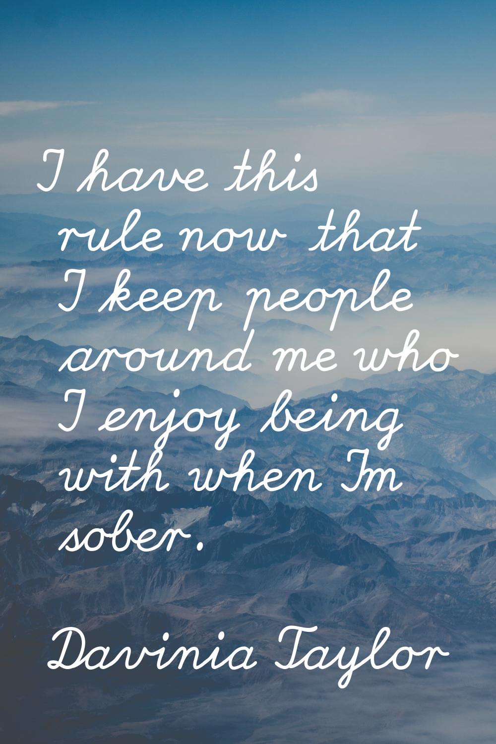 I have this rule now that I keep people around me who I enjoy being with when I'm sober.
