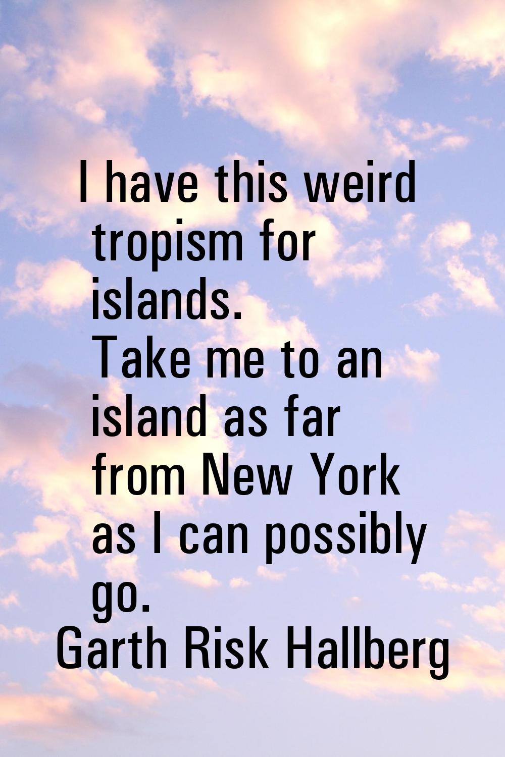 I have this weird tropism for islands. Take me to an island as far from New York as I can possibly 
