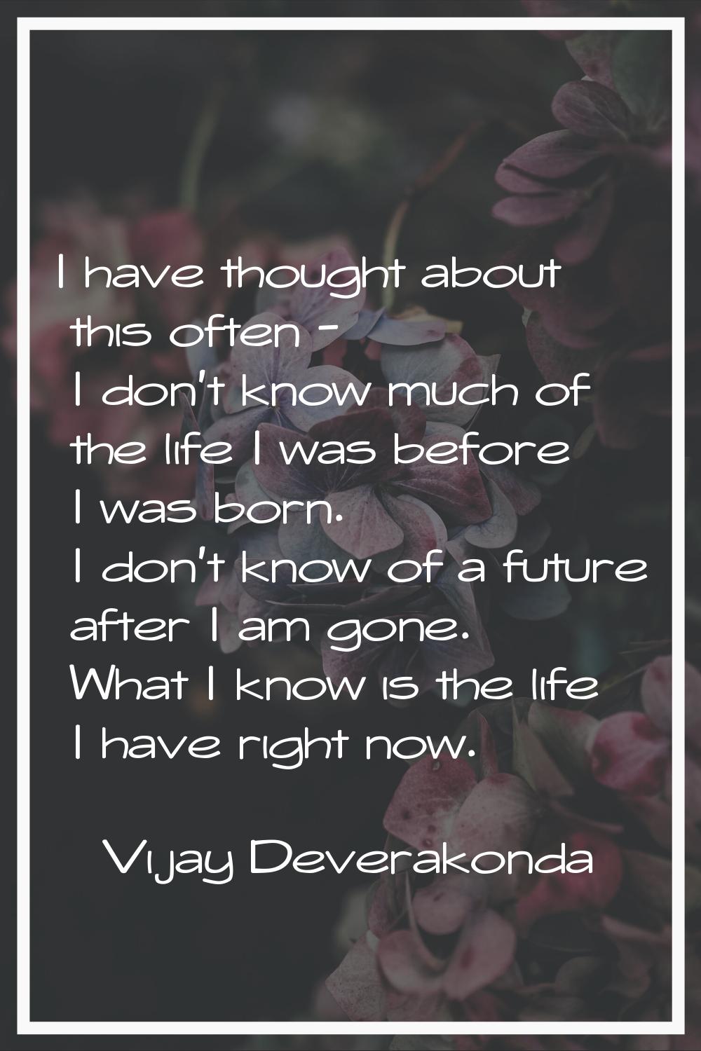 I have thought about this often - I don't know much of the life I was before I was born. I don't kn