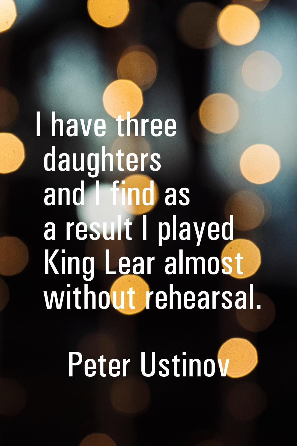 I have three daughters and I find as a result I played King Lear almost without rehearsal.