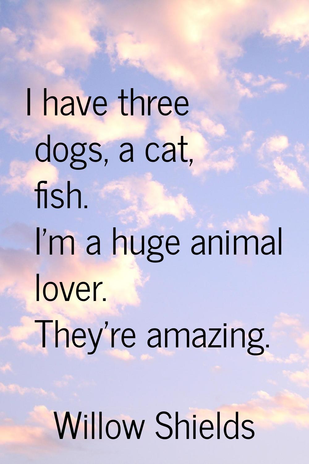 I have three dogs, a cat, fish. I'm a huge animal lover. They're amazing.